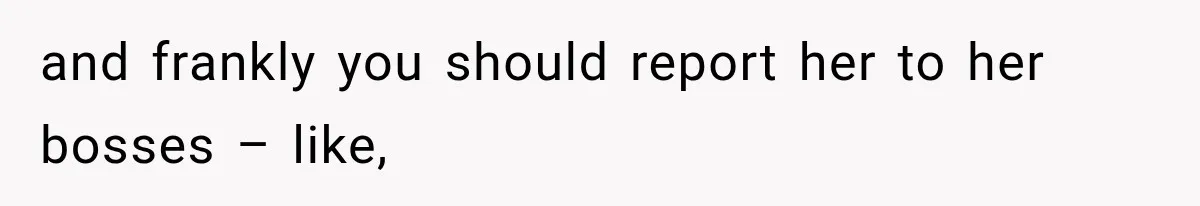 and frankly you should report her to her bosses – like,