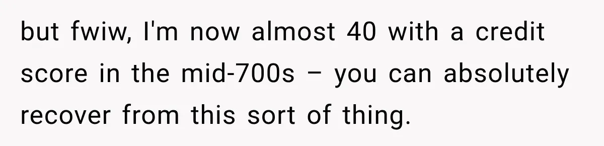 but fwiw, I'm now almost 40 with a credit score in the mid-700s – you can absolutely recover from this sort of thing.