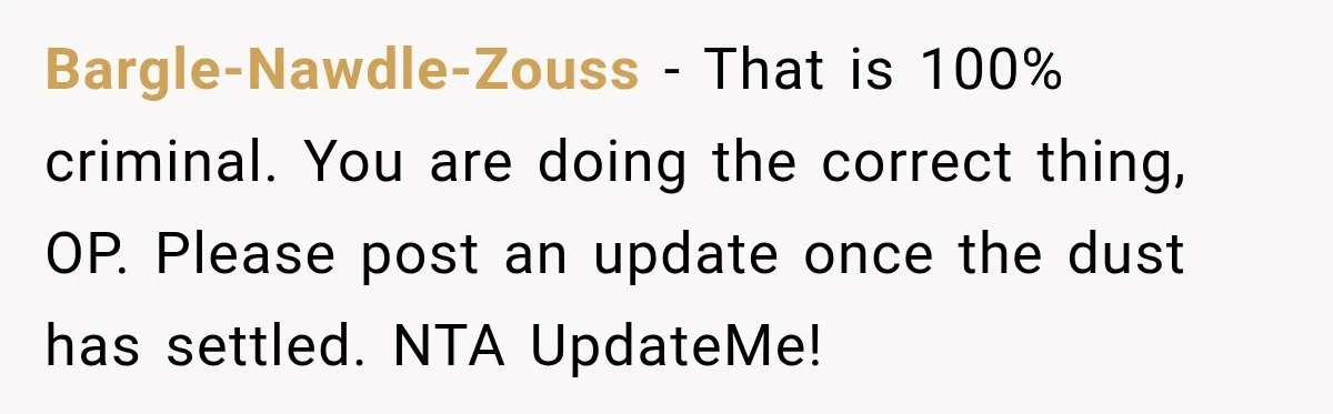 Bargle-Nawdle-Zouss − That is 100% criminal. You are doing the correct thing, OP. Please post an update once the dust has settled. NTA UpdateMe!