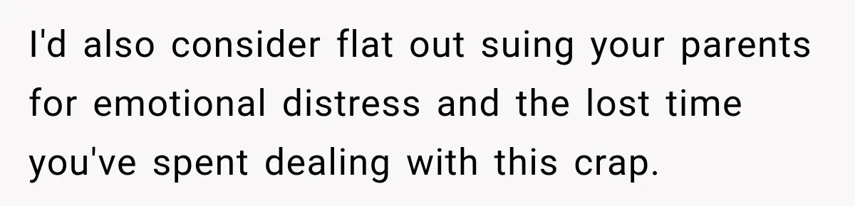 I'd also consider flat out suing your parents for emotional distress and the lost time you've spent dealing with this crap.