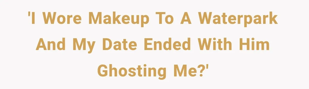 'I wore makeup to a waterpark and my date ended with him ghosting me?'