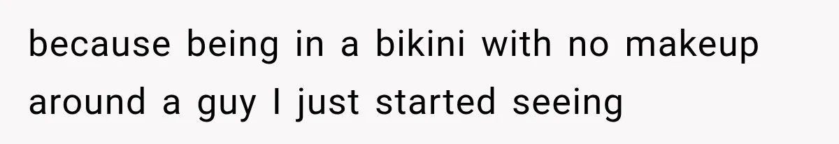 because being in a bikini with no makeup around a guy I just started seeing