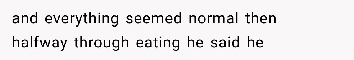 and everything seemed normal then halfway through eating he said he