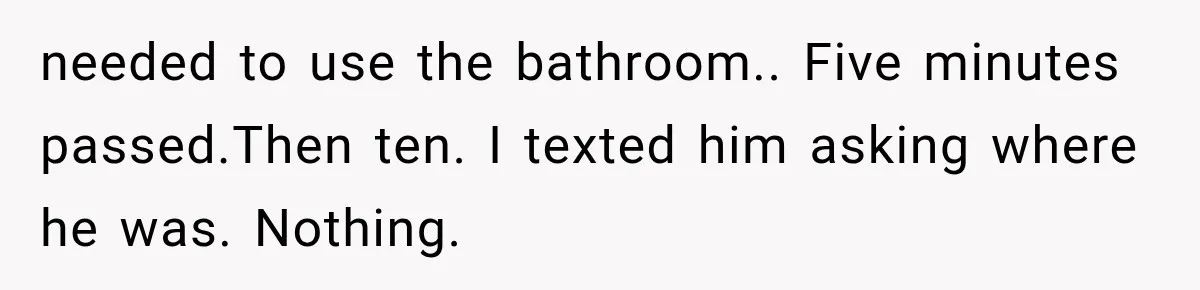 needed to use the bathroom.. Five minutes passed.Then ten. I texted him asking where he was. Nothing.