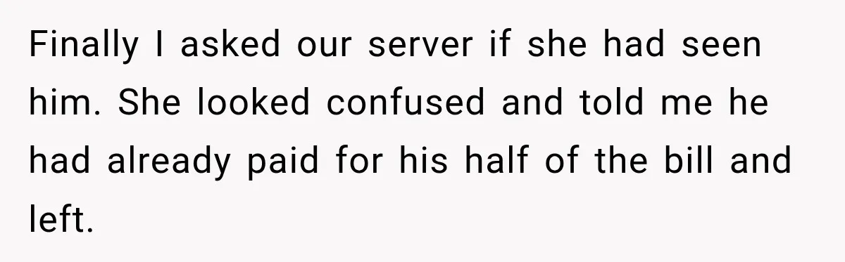 Finally I asked our server if she had seen him. She looked confused and told me he had already paid for his half of the bill and left.