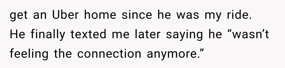 get an Uber home since he was my ride. He finally texted me later saying he “wasn’t feeling the connection anymore.”