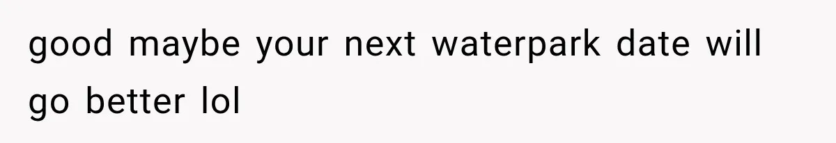 good maybe your next waterpark date will go better lol