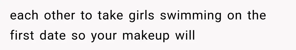 each other to take girls swimming on the first date so your makeup will