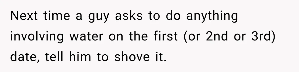 Next time a guy asks to do anything involving water on the first (or 2nd or 3rd) date, tell him to shove it.