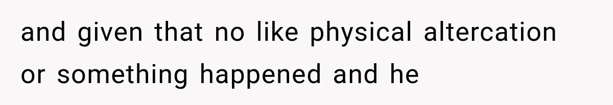 and given that no like physical altercation or something happened and he