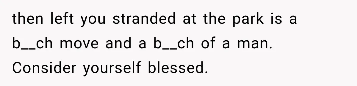 then left you stranded at the park is a b__ch move and a b__ch of a man. Consider yourself blessed.