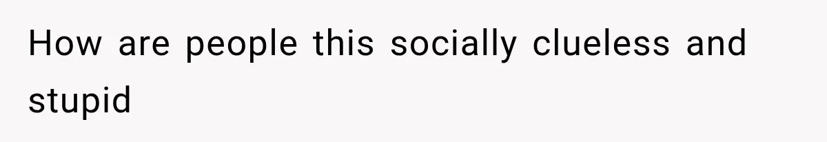 How are people this socially clueless and stupid