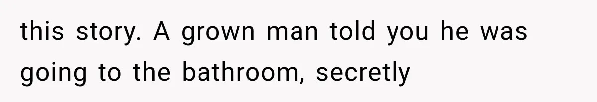 this story. A grown man told you he was going to the bathroom, secretly