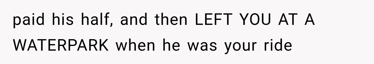 paid his half, and then LEFT YOU AT A WATERPARK when he was your ride