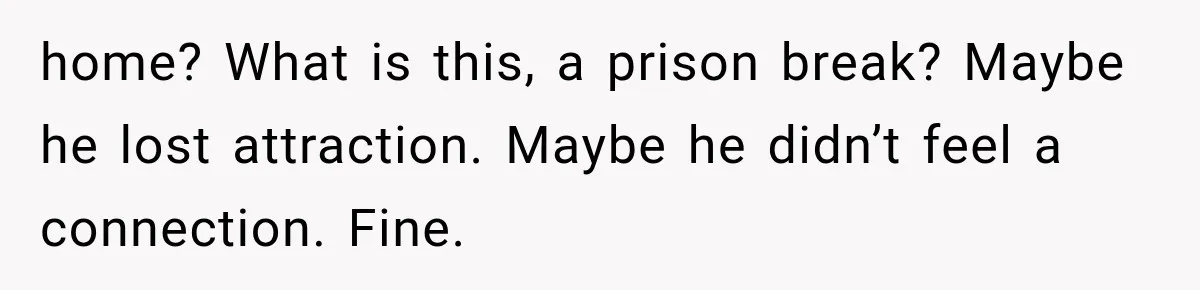 home? What is this, a prison break? Maybe he lost attraction. Maybe he didn’t feel a connection. Fine.