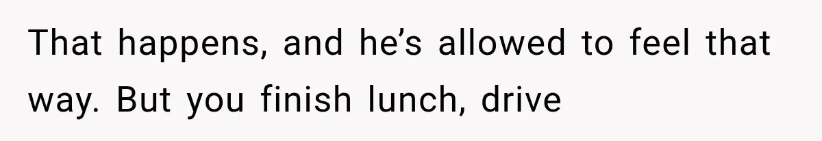That happens, and he’s allowed to feel that way. But you finish lunch, drive