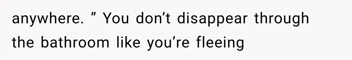 anywhere. ” You don’t disappear through the bathroom like you’re fleeing