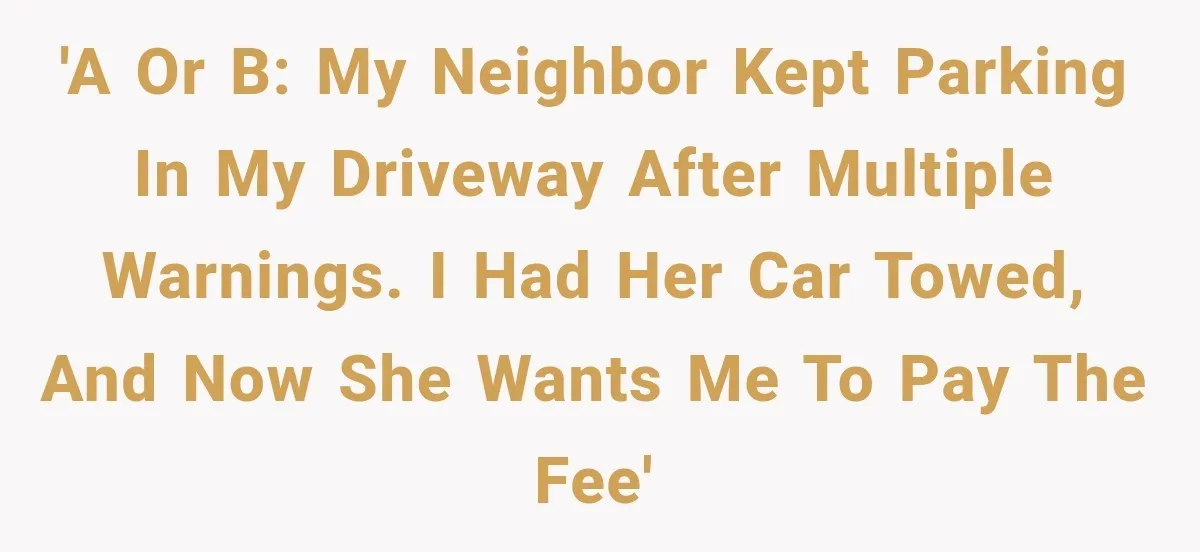 'A or B: My neighbor kept parking in my driveway after multiple warnings. I had her car towed, and now she wants me to pay the fee'