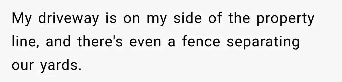My driveway is on my side of the property line, and there's even a fence separating our yards.