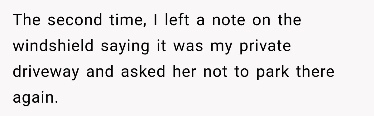 The second time, I left a note on the windshield saying it was my private driveway and asked her not to park there again.