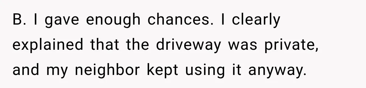 B. I gave enough chances. I clearly explained that the driveway was private, and my neighbor kept using it anyway.
