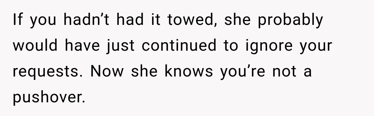 If you hadn’t had it towed, she probably would have just continued to ignore your requests. Now she knows you’re not a pushover.