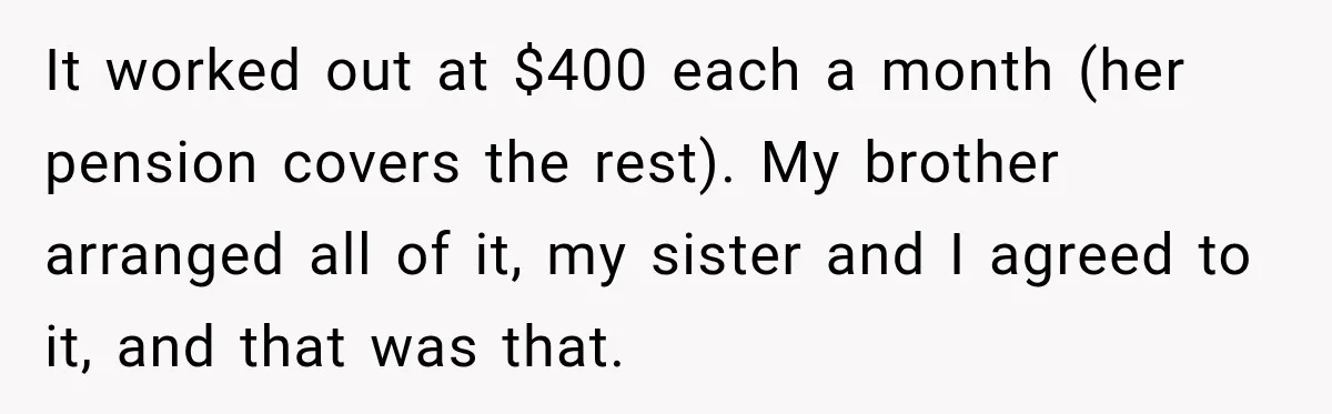 It worked out at $400 each a month (her pension covers the rest). My brother arranged all of it, my sister and I agreed to it, and that was that.