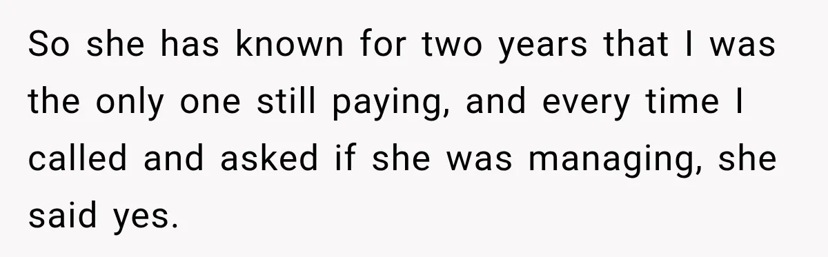 So she has known for two years that I was the only one still paying, and every time I called and asked if she was managing, she said yes.