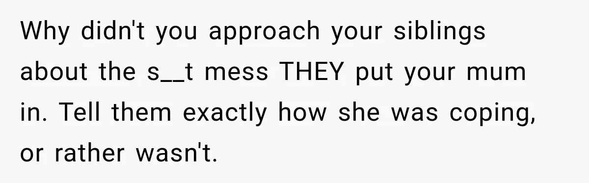 Why didn't you approach your siblings about the s__t mess THEY put your mum in. Tell them exactly how she was coping, or rather wasn't.