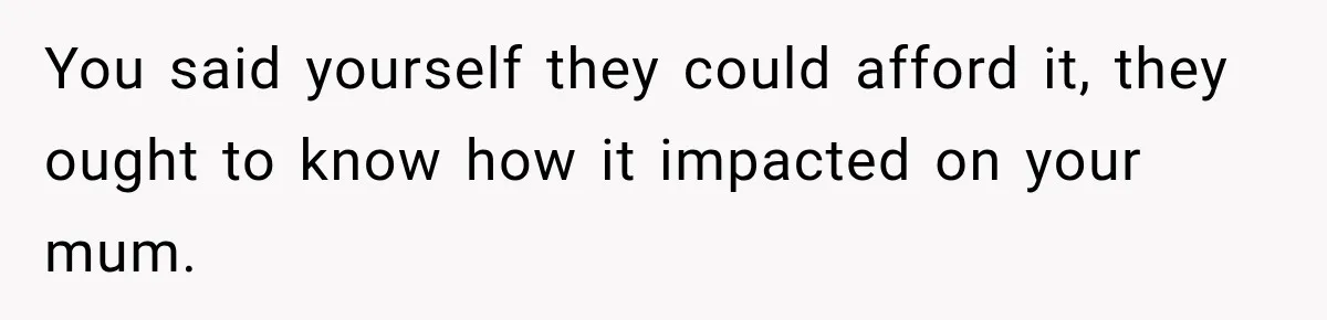 You said yourself they could afford it, they ought to know how it impacted on your mum.