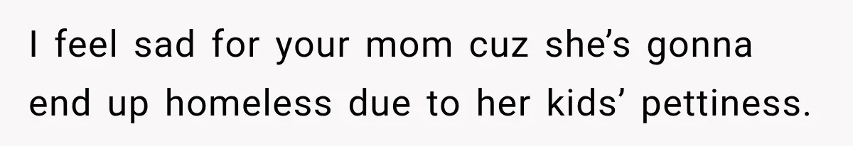 I feel sad for your mom cuz she’s gonna end up homeless due to her kids’ pettiness.