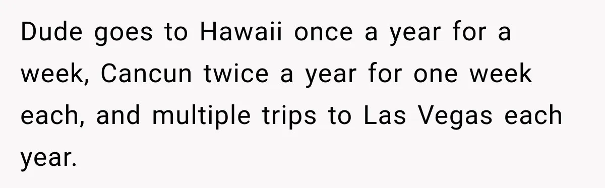 Dude goes to Hawaii once a year for a week, Cancun twice a year for one week each, and multiple trips to Las Vegas each year.