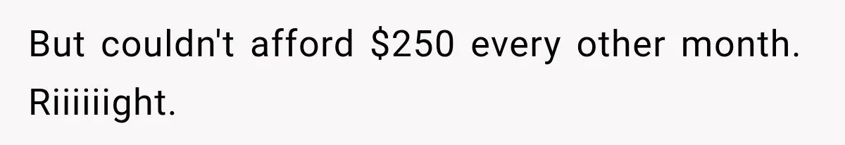 But couldn't afford $250 every other month. Riiiiiight.