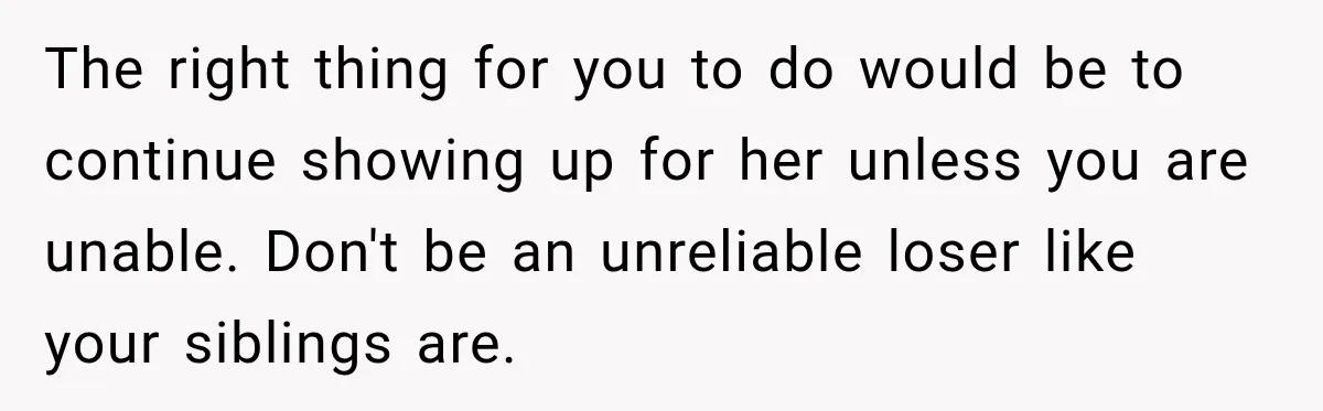 The right thing for you to do would be to continue showing up for her unless you are unable. Don't be an unreliable loser like your siblings are.