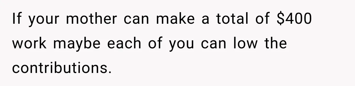 If your mother can make a total of $400 work maybe each of you can low the contributions.