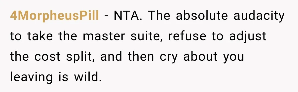 Woman Pays 40% for the Best Room, Friends Hand It to a Couple Anyway 4MorpheusPill − NTA. The absolute audacity to take the master suite, refuse to adjust the cost split, and then cry about you leaving is wild.