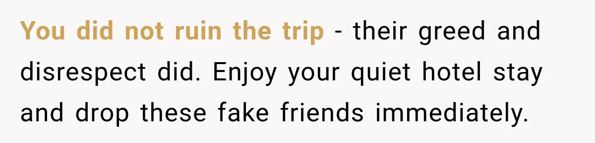 Woman Pays 40% for the Best Room, Friends Hand It to a Couple Anyway You did not ruin the trip - their greed and disrespect did. Enjoy your quiet hotel stay and drop these fake friends immediately.