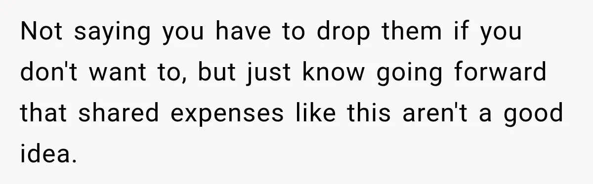 Woman Pays 40% for the Best Room, Friends Hand It to a Couple Anyway Not saying you have to drop them if you don't want to, but just know going forward that shared expenses like this aren't a good idea.