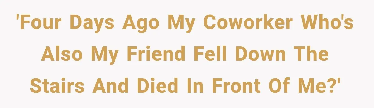 'Four days ago my coworker who's also my friend fell down the stairs and died in front of me?'