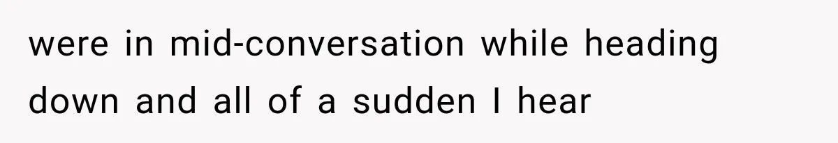were in mid-conversation while heading down and all of a sudden I hear