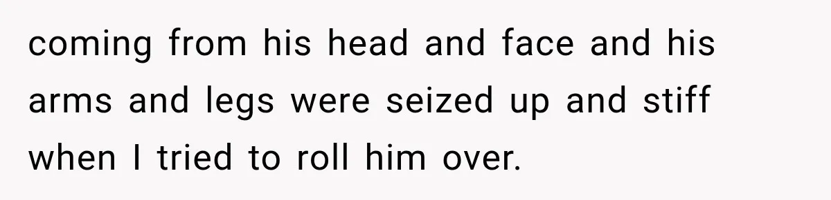 coming from his head and face and his arms and legs were seized up and stiff when I tried to roll him over.