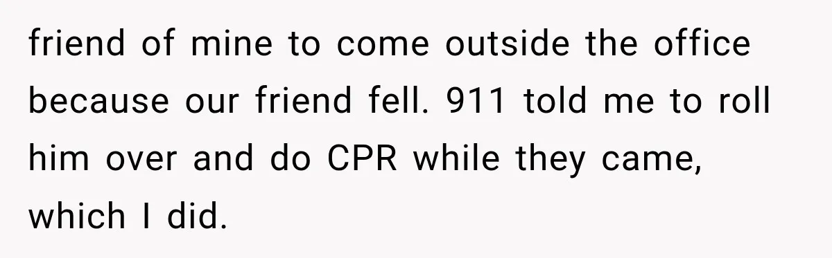 friend of mine to come outside the office because our friend fell. 911 told me to roll him over and do CPR while they came, which I did.