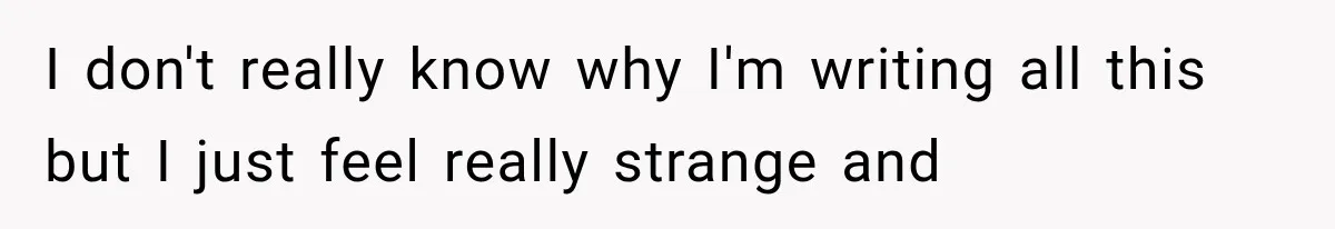 I don't really know why I'm writing all this but I just feel really strange and