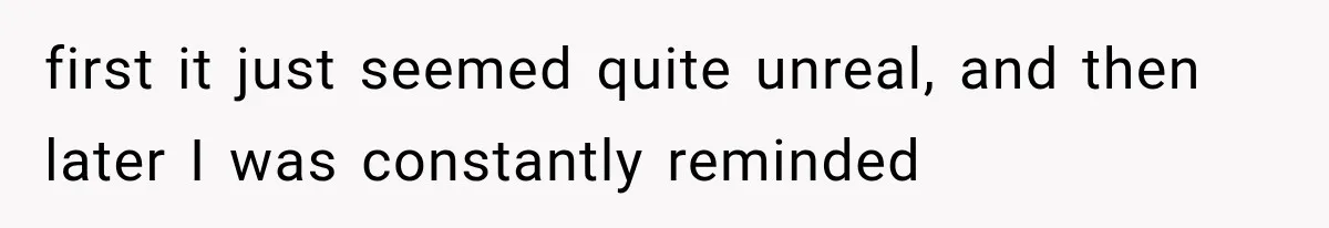 first it just seemed quite unreal, and then later I was constantly reminded