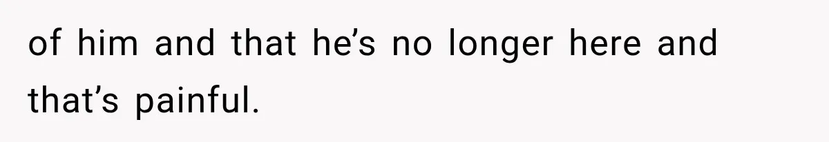of him and that he’s no longer here and that’s painful.
