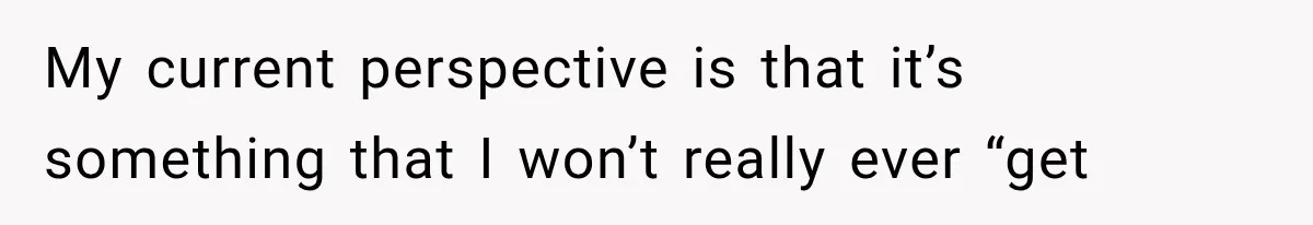 My current perspective is that it’s something that I won’t really ever “get
