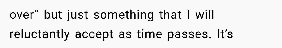 over” but just something that I will reluctantly accept as time passes. It’s
