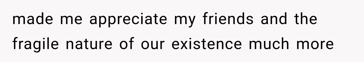 made me appreciate my friends and the fragile nature of our existence much more