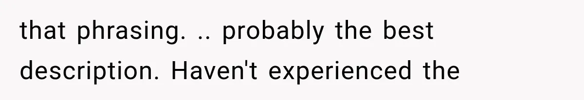 that phrasing. .. probably the best description. Haven't experienced the