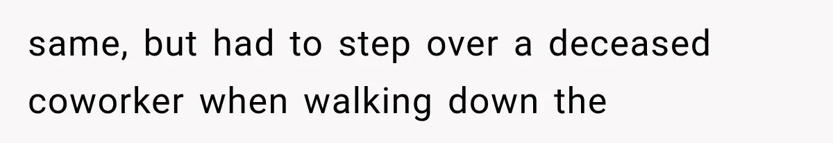 same, but had to step over a deceased coworker when walking down the
